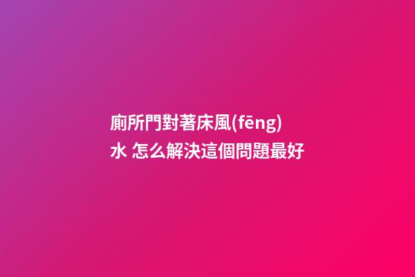 廁所門對著床風(fēng)水 怎么解決這個問題最好